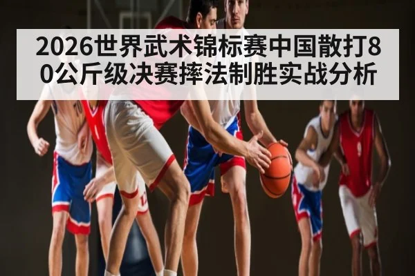 2026世界武术锦标赛中国散打80公斤级决赛摔法制胜实战分析