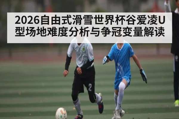 2026自由式滑雪世界杯谷爱凌U型场地难度分析与争冠变量解读